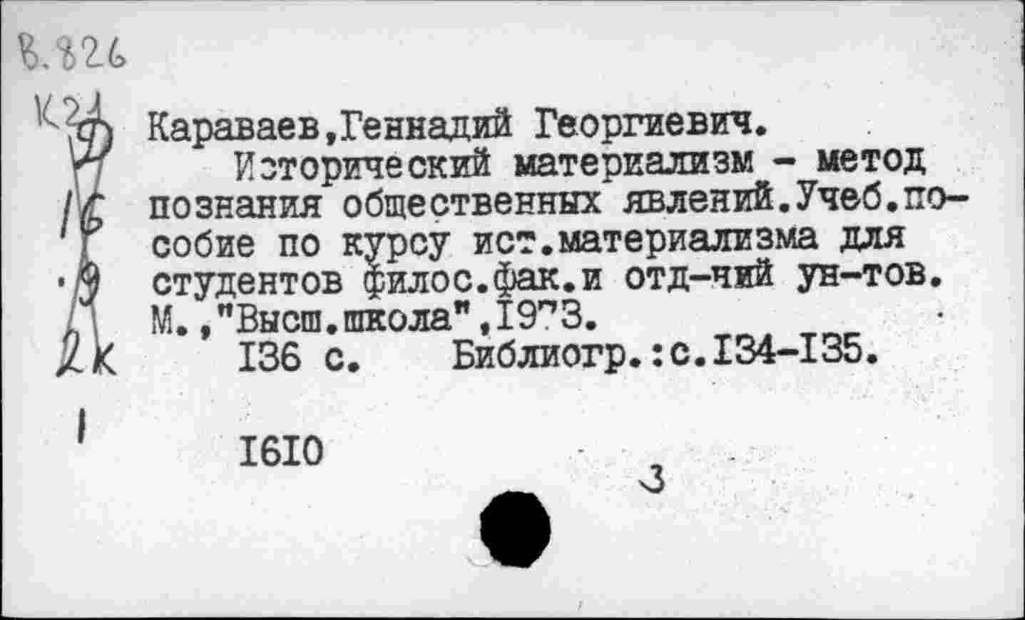 ﻿Караваев,Геннадий Георгиевич.
Исторический материализм - метод познания общественных явлений.Учеб,пособие по курсу ист.материализма для студентов филос.фак.и отд-чий ун-тов. М.,"Высш.школа",19п3.
136 с.	Библиогр.:с.134-135.
1610